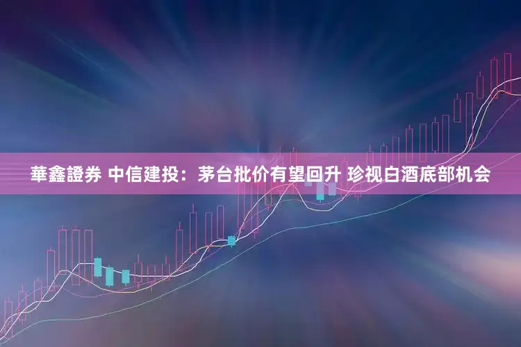 華鑫證券 中信建投：茅台批价有望回升 珍视白酒底部机会