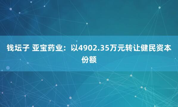 钱坛子 亚宝药业：以4902.35万元转让健民资本份额