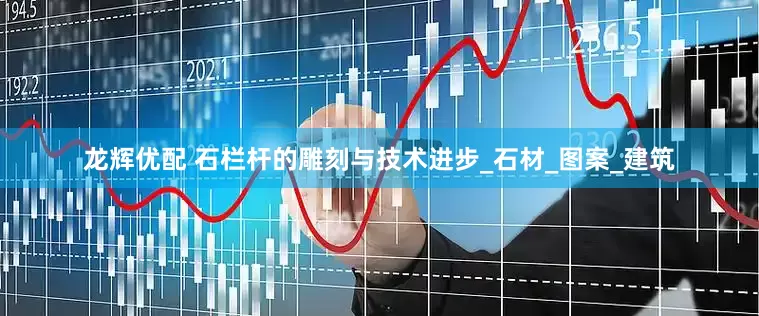 龙辉优配 石栏杆的雕刻与技术进步_石材_图案_建筑