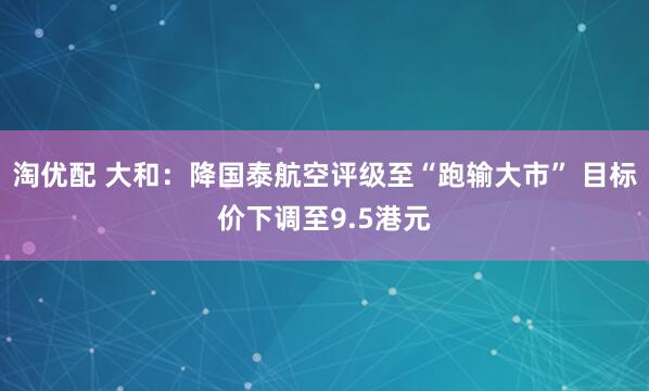 淘优配 大和：降国泰航空评级至“跑输大市” 目标价下调至9.5港元