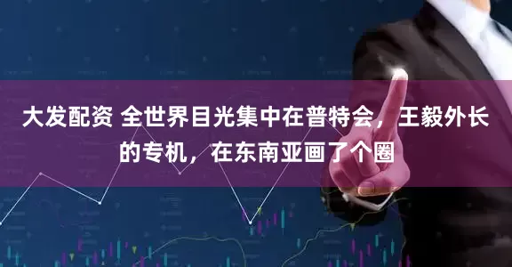 大发配资 全世界目光集中在普特会，王毅外长的专机，在东南亚画了个圈
