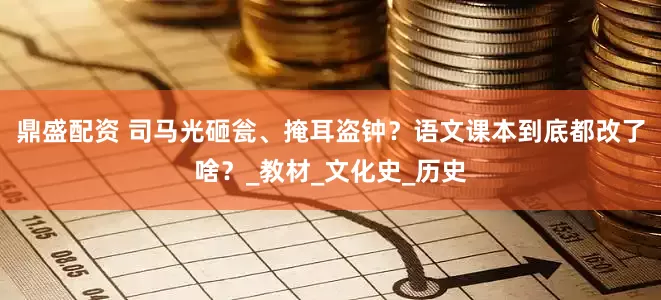 鼎盛配资 司马光砸瓮、掩耳盗钟？语文课本到底都改了啥？_教材_文化史_历史