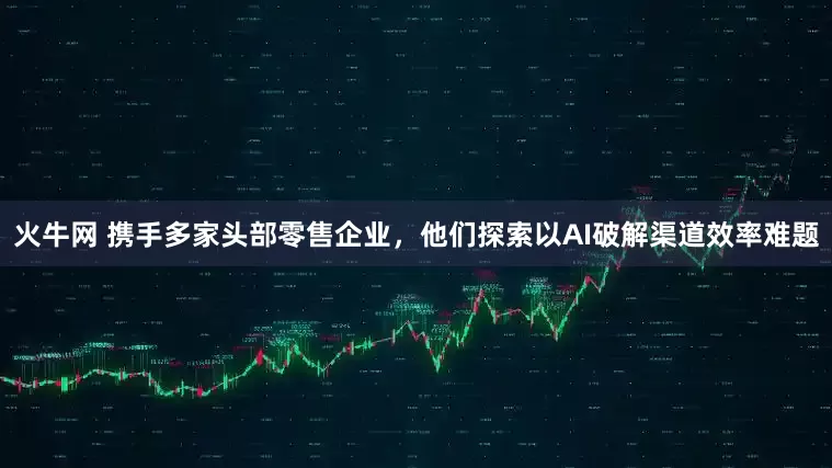 火牛网 携手多家头部零售企业，他们探索以AI破解渠道效率难题