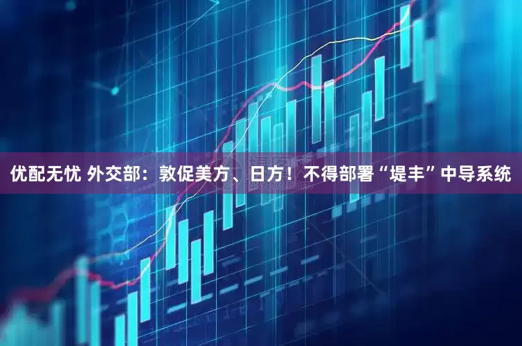 优配无忧 外交部：敦促美方、日方！不得部署“堤丰”中导系统