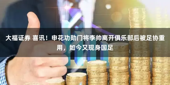 大福证券 喜讯！申花功勋门将李帅离开俱乐部后被足协重用，如今又现身国足